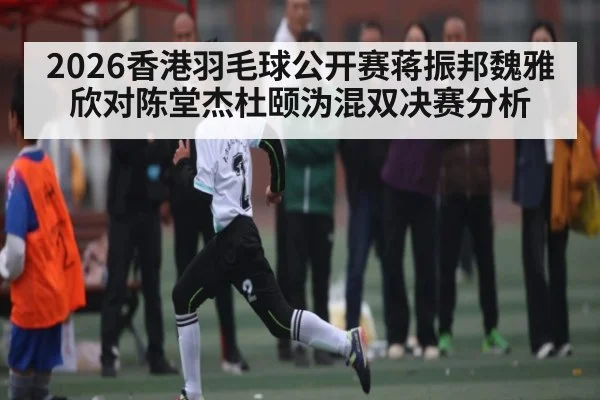 2026香港羽毛球公开赛蒋振邦魏雅欣对陈堂杰杜颐沩混双决赛分析