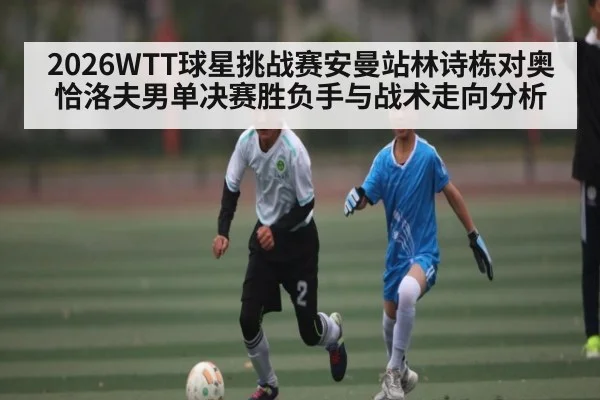 2026WTT球星挑战赛安曼站林诗栋对奥恰洛夫男单决赛胜负手与战术走向分析